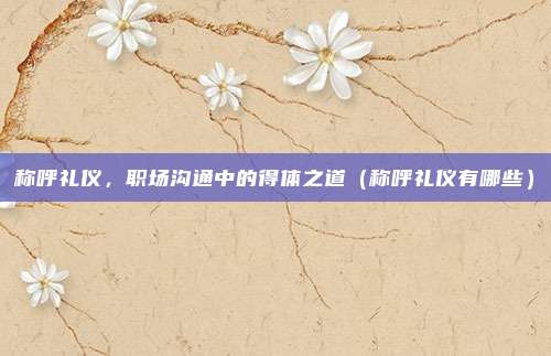 称呼礼仪，职场沟通中的得体之道（称呼礼仪有哪些）