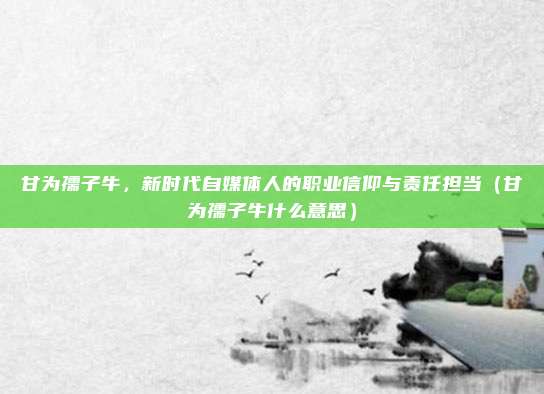 甘为孺子牛，新时代自媒体人的职业信仰与责任担当（甘为孺子牛什么意思）