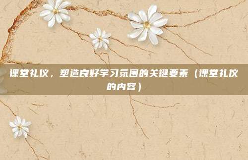 课堂礼仪，塑造良好学习氛围的关键要素（课堂礼仪的内容）