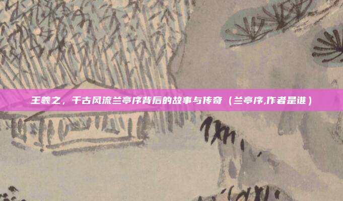 王羲之，千古风流兰亭序背后的故事与传奇（兰亭序,作者是谁）