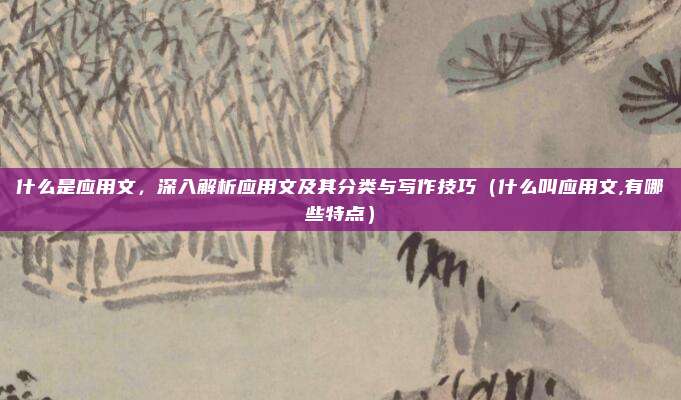 什么是应用文，深入解析应用文及其分类与写作技巧（什么叫应用文,有哪些特点）
