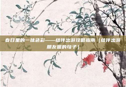 春日里的一抹色彩——结伴出游攻略指南（结伴出游朋友圈的句子）