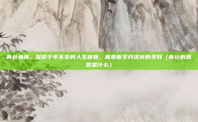 青丝情怀，探索千年不变的人生信物，寓意着岁月流转的美好（青丝的意思是什么）