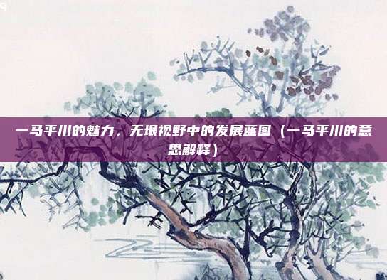 一马平川的魅力，无垠视野中的发展蓝图（一马平川的意思解释）