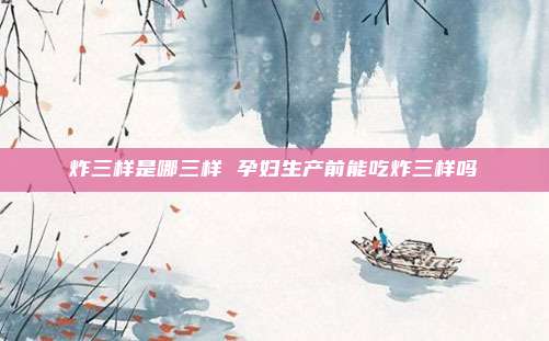 炸三样是哪三样 孕妇生产前能吃炸三样吗