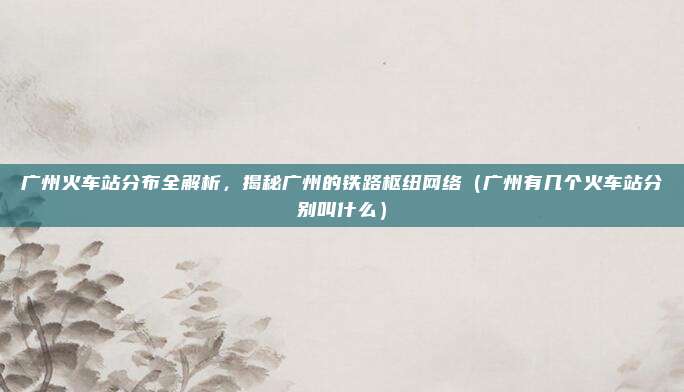 广州火车站分布全解析，揭秘广州的铁路枢纽网络（广州有几个火车站分别叫什么）