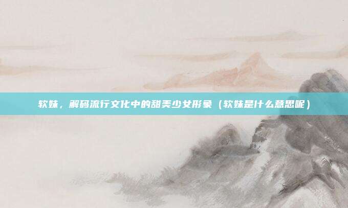 软妹，解码流行文化中的甜美少女形象（软妹是什么意思呢）