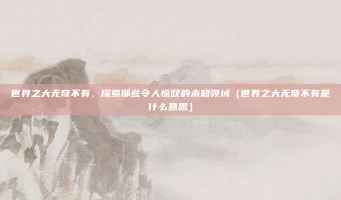 世界之大无奇不有，探索那些令人惊叹的未知领域（世界之大无奇不有是什么意思）