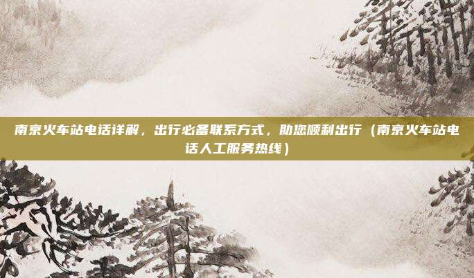 南京火车站电话详解，出行必备联系方式，助您顺利出行（南京火车站电话人工服务热线）