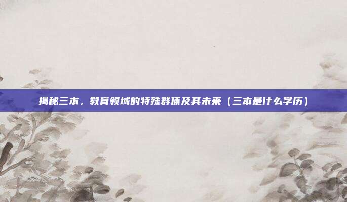 揭秘三本，教育领域的特殊群体及其未来（三本是什么学历）