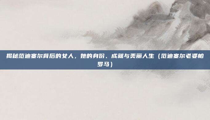 揭秘范迪塞尔背后的女人，她的身份、成就与美丽人生（范迪塞尔老婆帕罗马）