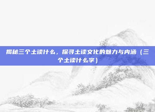 揭秘三个土读什么，探寻土读文化的魅力与内涵（三个土读什么字）