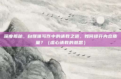 深度揭秘，自媒体写作中的请教之道，如何提升内容质量？（虚心请教的意思）