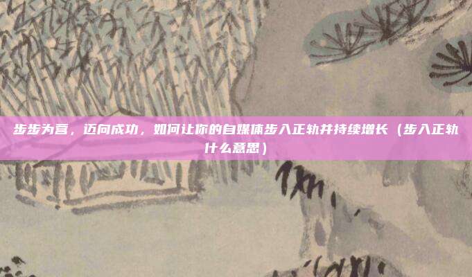 步步为营，迈向成功，如何让你的自媒体步入正轨并持续增长（步入正轨什么意思）