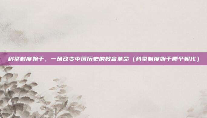 科举制度始于，一场改变中国历史的教育革命（科举制度始于哪个朝代）