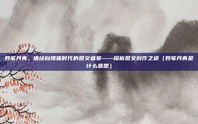 妙笔丹青，描绘自媒体时代的图文盛宴——探析图文创作之道（妙笔丹青是什么意思）