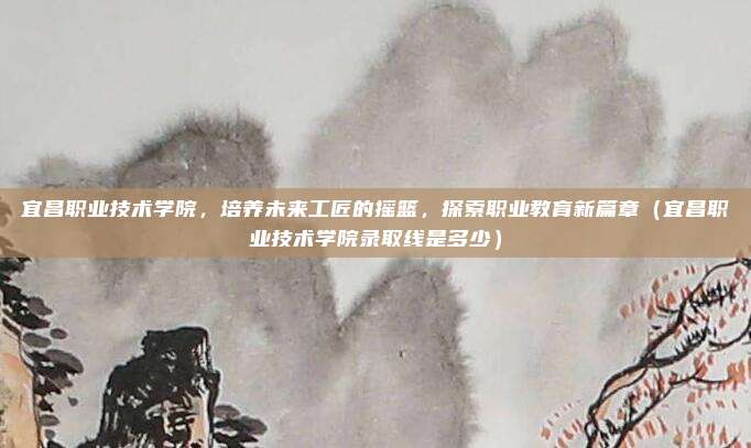 宜昌职业技术学院，培养未来工匠的摇篮，探索职业教育新篇章（宜昌职业技术学院录取线是多少）