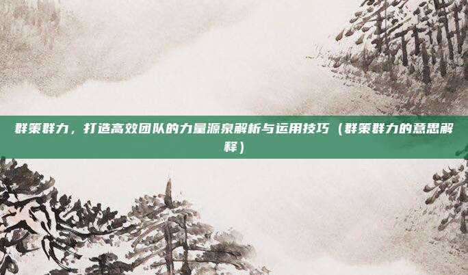 群策群力，打造高效团队的力量源泉解析与运用技巧（群策群力的意思解释）