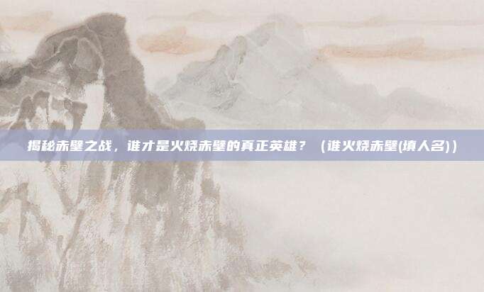 揭秘赤壁之战，谁才是火烧赤壁的真正英雄？（谁火烧赤壁(填人名)）