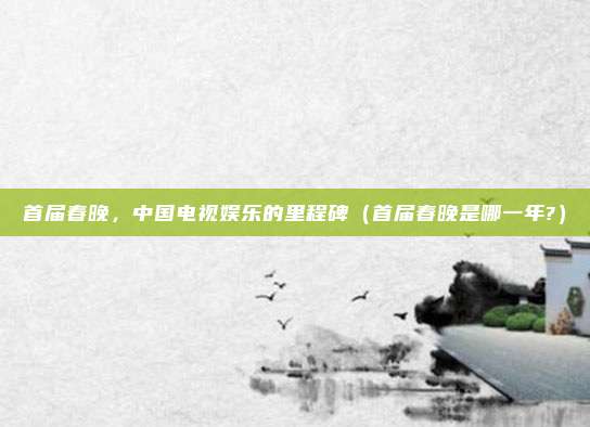首届春晚，中国电视娱乐的里程碑（首届春晚是哪一年?）