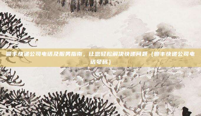 顺丰快递公司电话及服务指南，让您轻松解决快递问题（顺丰快递公司电话号码）