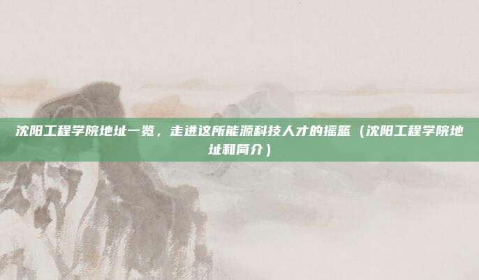 沈阳工程学院地址一览，走进这所能源科技人才的摇篮（沈阳工程学院地址和简介）
