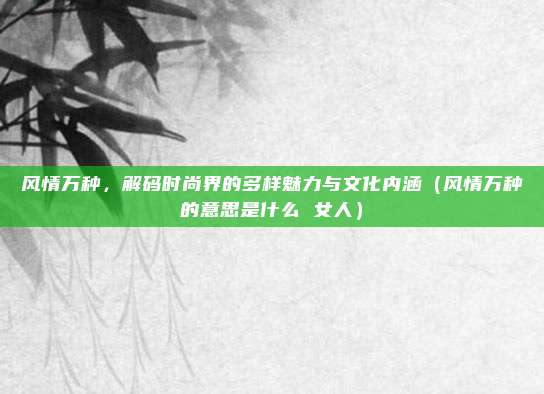 风情万种，解码时尚界的多样魅力与文化内涵（风情万种的意思是什么 女人）