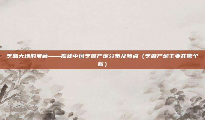 芝麻大地的宝藏——揭秘中国芝麻产地分布及特点（芝麻产地主要在哪个省）