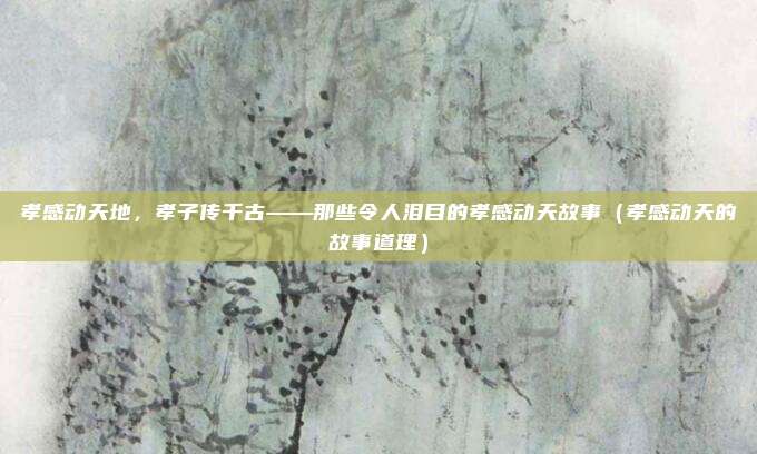 孝感动天地，孝子传千古——那些令人泪目的孝感动天故事（孝感动天的故事道理）