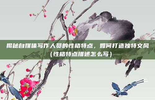 揭秘自媒体写作人员的性格特点，如何打造独特文风（性格特点描述怎么写）