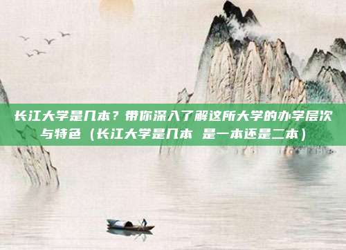 长江大学是几本？带你深入了解这所大学的办学层次与特色（长江大学是几本 是一本还是二本）