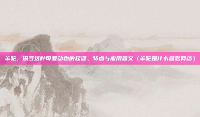 羊驼，探寻这种可爱动物的起源、特点与应用意义（羊驼是什么意思网络）