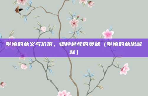 繁殖的意义与价值，物种延续的奥秘（繁殖的意思解释）