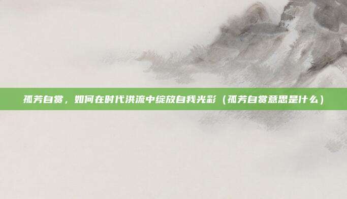 孤芳自赏，如何在时代洪流中绽放自我光彩（孤芳自赏意思是什么）