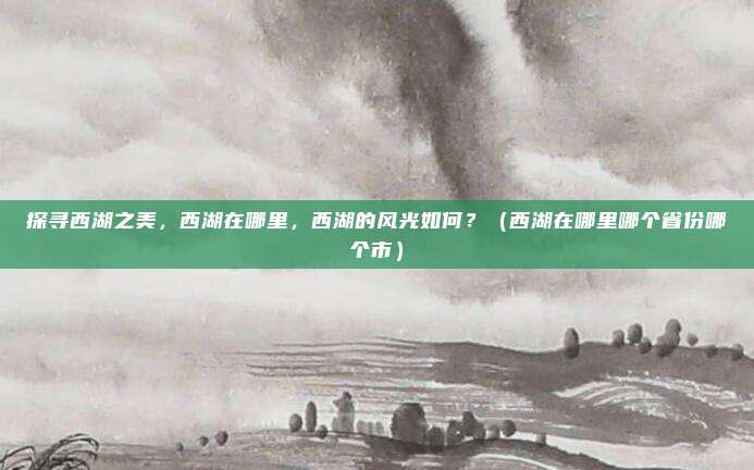 探寻西湖之美，西湖在哪里，西湖的风光如何？（西湖在哪里哪个省份哪个市）