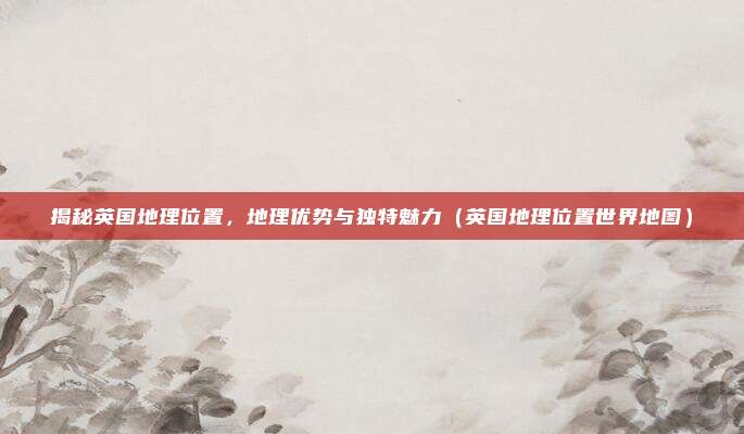 揭秘英国地理位置，地理优势与独特魅力（英国地理位置世界地图）