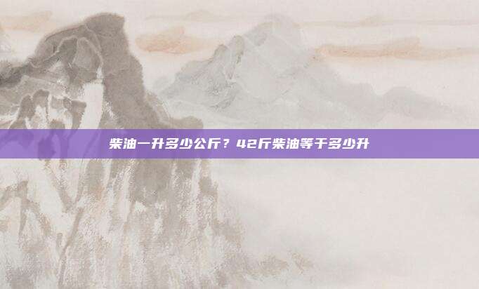 柴油一升多少公斤?42斤柴油等于多少升