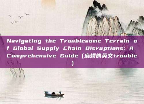 Navigating the Troublesome Terrain of Global Supply Chain Disruptions: A Comprehensive Guide（麻烦的英文trouble）