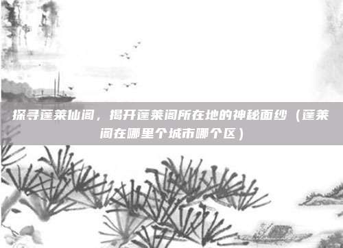 探寻蓬莱仙阁，揭开蓬莱阁所在地的神秘面纱（蓬莱阁在哪里个城市哪个区）