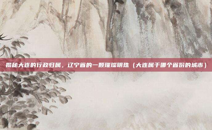 揭秘大连的行政归属，辽宁省的一颗璀璨明珠（大连属于哪个省份的城市）