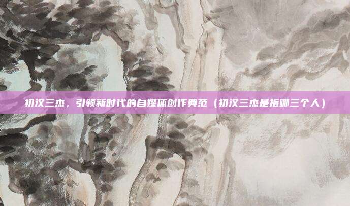 初汉三杰，引领新时代的自媒体创作典范（初汉三杰是指哪三个人）