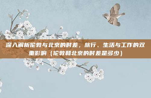 深入解析伦敦与北京的时差，旅行、生活与工作的双重影响（伦敦和北京的时差是多少）