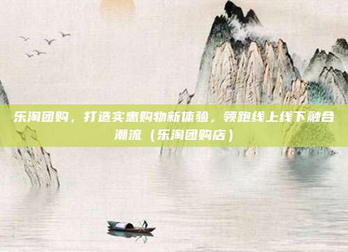乐淘团购，打造实惠购物新体验，领跑线上线下融合潮流（乐淘团购店）