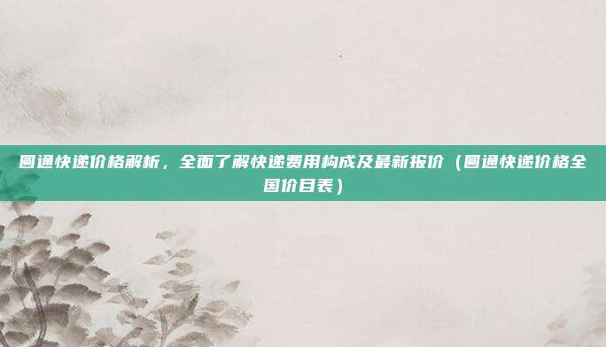 圆通快递价格解析，全面了解快递费用构成及最新报价（圆通快递价格全国价目表）