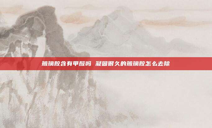 玻璃胶含有甲醛吗 凝固很久的玻璃胶怎么去除