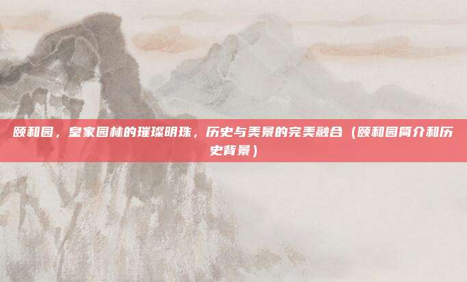 颐和园，皇家园林的璀璨明珠，历史与美景的完美融合（颐和园简介和历史背景）