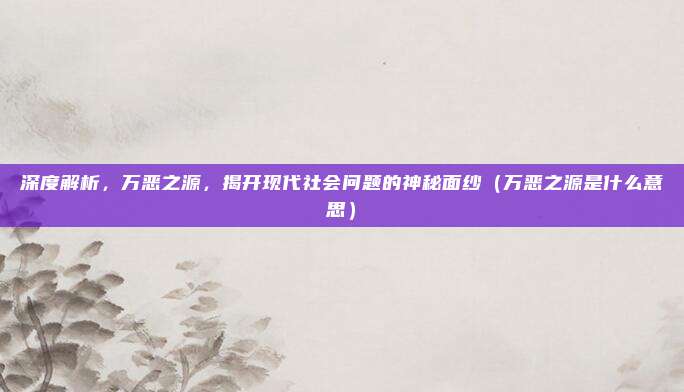深度解析，万恶之源，揭开现代社会问题的神秘面纱（万恶之源是什么意思）