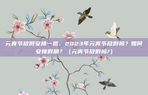 元宵节放假安排一览，2023年元宵节放假吗？如何安排假期？（元宵节放假吗?）