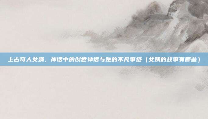 上古奇人女娲，神话中的创世神话与她的不凡事迹（女娲的故事有哪些）