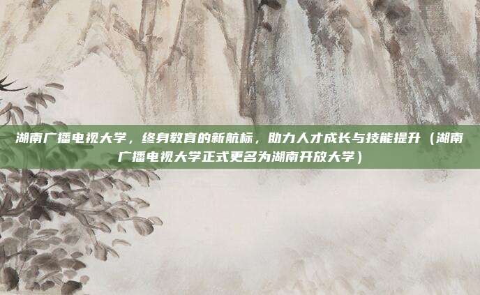 湖南广播电视大学，终身教育的新航标，助力人才成长与技能提升（湖南广播电视大学正式更名为湖南开放大学）
